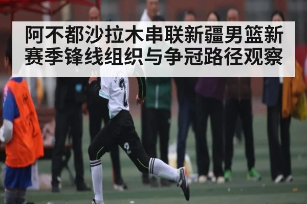阿不都沙拉木串联新疆男篮新赛季锋线组织与争冠路径观察